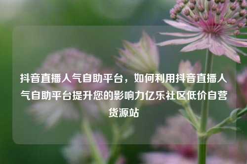 抖音直播人气自助平台，如何利用抖音直播人气自助平台提升您的影响力亿乐社区低价自营货源站  第1张